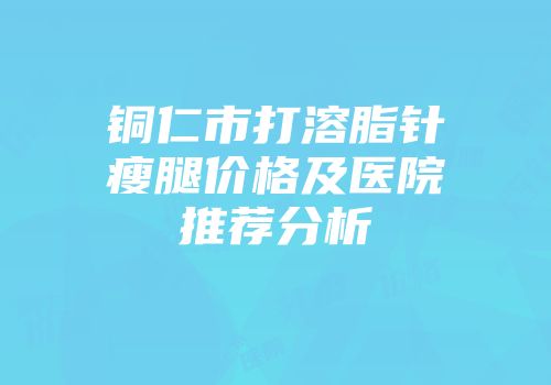 铜仁市打溶脂针瘦腿价格及医院推荐分析