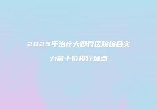 2025年治疗大脚骨医院综合实力前十位排行盘点