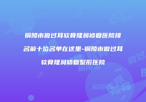 铜陵市做过耳软骨隆鼻修复医院排名前十位名单在这里-铜陵市做过耳软骨隆鼻修复整形医院