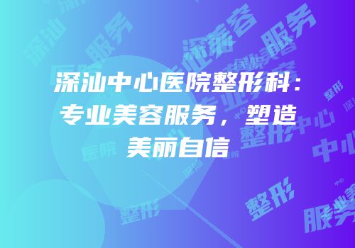深汕中心医院整形科：专业美容服务，塑造美丽自信
