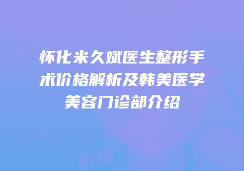 怀化米久斌医生整形手术价格解析及韩美医学美容门诊部介绍