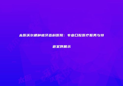 太原沃尔根种植牙齿科医院：专业口腔医疗服务与特色案例展示