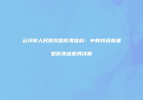 云浮市人民医院整形美容科：中韩特色高端整形美容服务详解