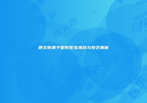 遵义市鼻子整形医生排名与技艺解析
