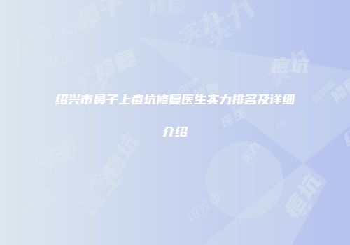 绍兴市鼻子上痘坑修复医生实力排名及详细介绍