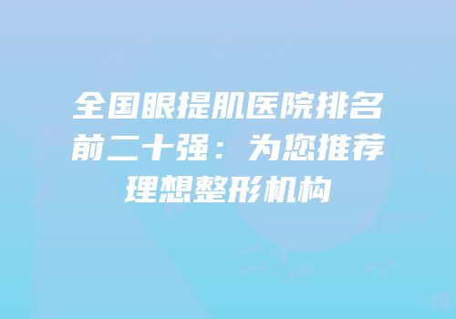 全国眼提肌医院排名前二十强：为您推荐理想整形机构