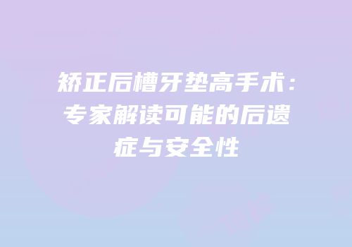 矫正后槽牙垫高手术：专家解读可能的后遗症与安全性