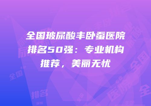 全国玻尿酸丰卧蚕医院排名50强：专业机构推荐，美丽无忧