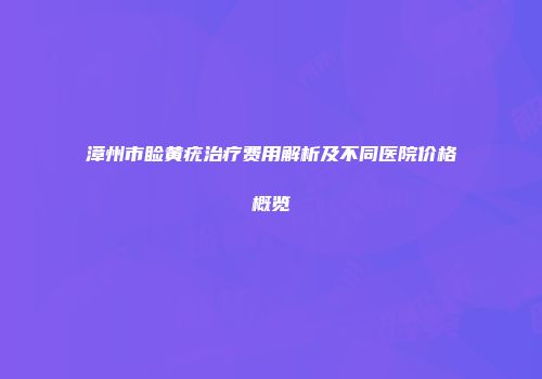 漳州市睑黄疣治疗费用解析及不同医院价格概览