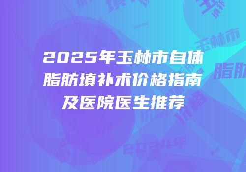 2025年玉林市自体脂肪填补术价格指南及医院医生推荐