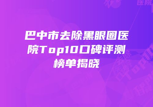 巴中市去除黑眼圈医院Top10口碑评测榜单揭晓