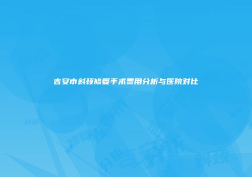 吉安市斜颈修复手术费用分析与医院对比
