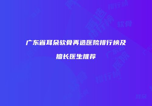 广东省耳朵软骨再造医院排行榜及擅长医生推荐