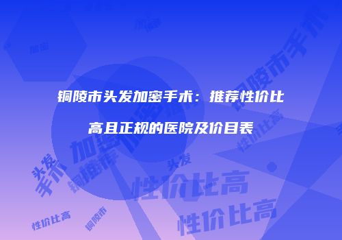 铜陵市头发加密手术：推荐性价比高且正规的医院及价目表