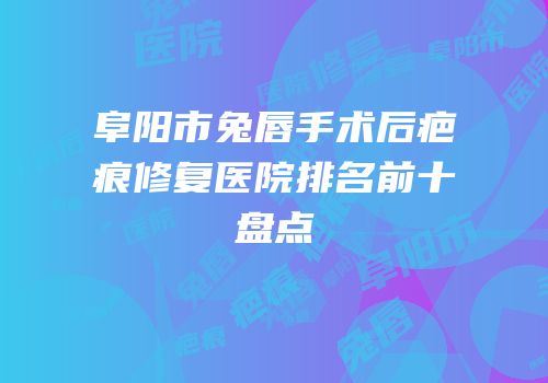 阜阳市兔唇手术后疤痕修复医院排名前十盘点