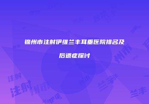 锦州市注射伊维兰丰耳垂医院排名及后遗症探讨