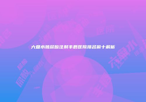 六盘水玻尿酸注射丰唇医院排名前十解析