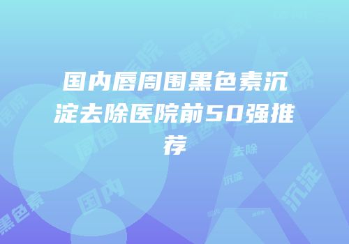国内唇周围黑色素沉淀去除医院前50强推荐