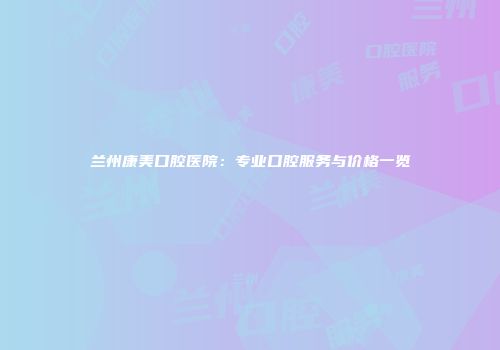 兰州康美口腔医院：专业口腔服务与价格一览