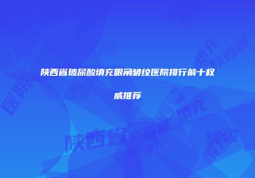 陕西省玻尿酸填充眼角皱纹医院排行前十权威推荐