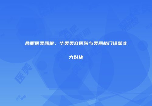 合肥医美翘楚：华美美容医院与美丽格门诊部实力对决
