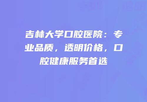 吉林大学口腔医院：专业品质，透明价格，口腔健康服务首选