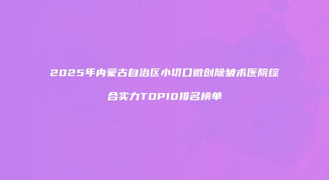2025年内蒙古自治区小切口微创除皱术医院综合实力TOP10排名榜单