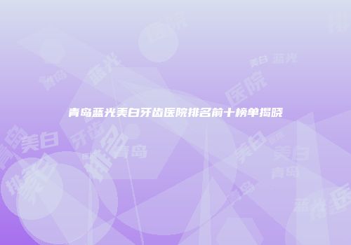 青岛蓝光美白牙齿医院排名前十榜单揭晓