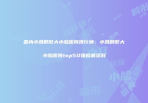 国内小耳畸形大小脸医院排行榜：小耳畸形大小脸医院top50强权威资料