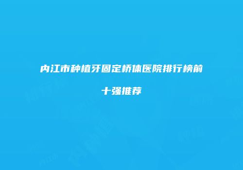 内江市种植牙固定桥体医院排行榜前十强推荐