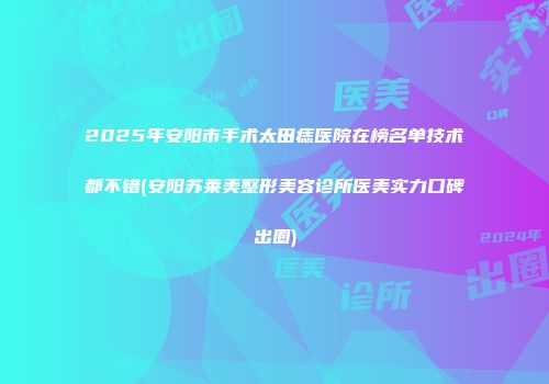 2025年安阳市手术太田痣医院在榜名单技术都不错(安阳苏莱美整形美容诊所医美实力口碑出圈)