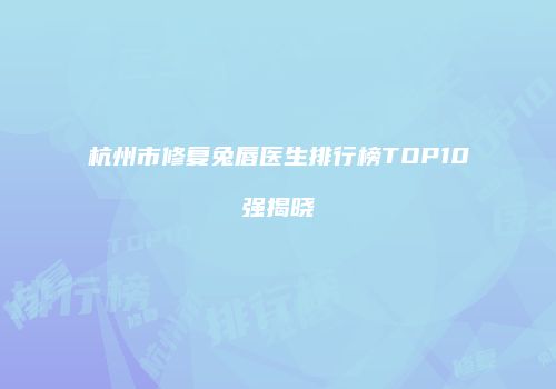 杭州市修复兔唇医生排行榜TOP10强揭晓