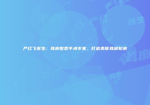 严红飞医生：耳廓整型手术专家，打造美丽耳部轮廓