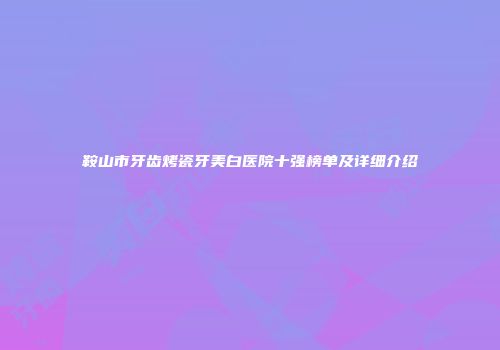 鞍山市牙齿烤瓷牙美白医院十强榜单及详细介绍