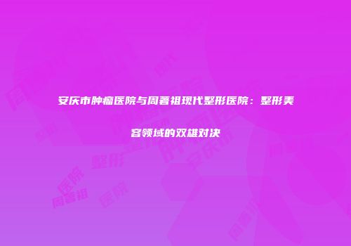 安庆市肿瘤医院与周著祖现代整形医院：整形美容领域的双雄对决
