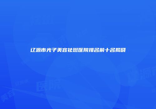 辽源市光子美容祛斑医院排名前十名揭晓