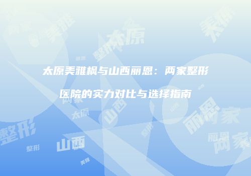太原美雅枫与山西丽恩：两家整形医院的实力对比与选择指南