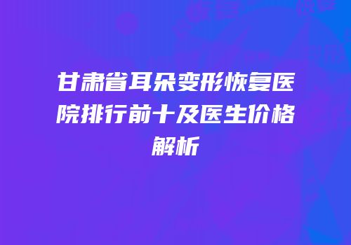 甘肃省耳朵变形恢复医院排行前十及医生价格解析
