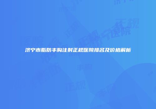 济宁市脂肪丰胸注射正规医院排名及价格解析