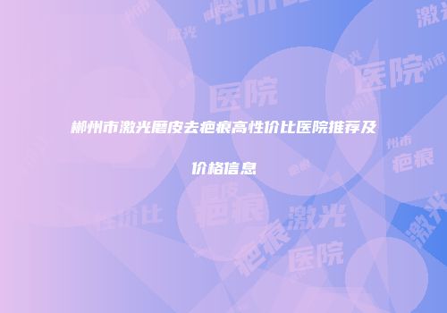 郴州市激光磨皮去疤痕高性价比医院推荐及价格信息