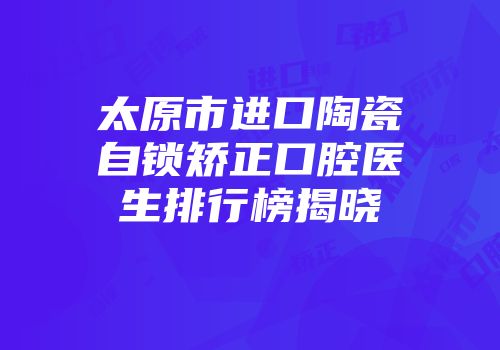 太原市进口陶瓷自锁矫正口腔医生排行榜揭晓
