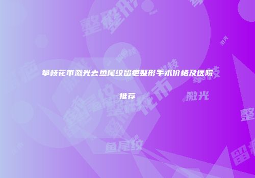 攀枝花市激光去鱼尾纹留疤整形手术价格及医院推荐