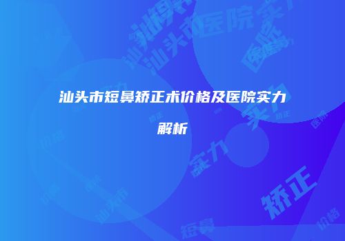汕头市短鼻矫正术价格及医院实力解析