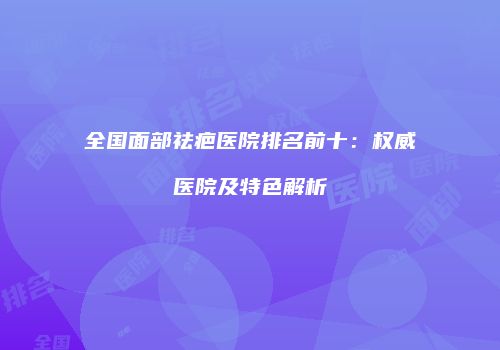 全国面部祛疤医院排名前十：权威医院及特色解析
