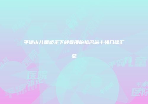 平凉市儿童矫正下颌骨医院排名前十强口碑汇总