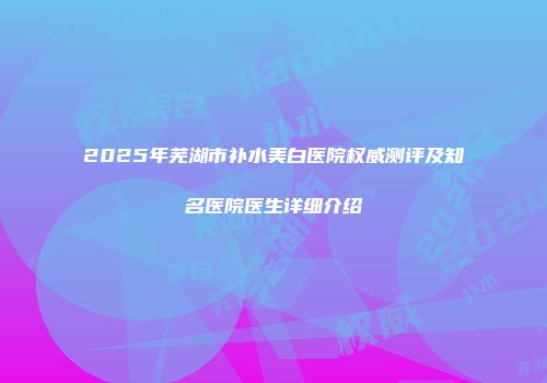 2025年芜湖市补水美白医院权威测评及知名医院医生详细介绍