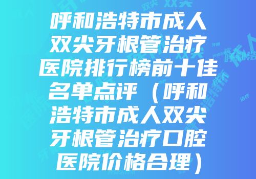 呼和浩特市成人双尖牙根管治疗医院排行榜前十佳名单点评（呼和浩特市成人双尖牙根管治疗口腔医院价格合理）