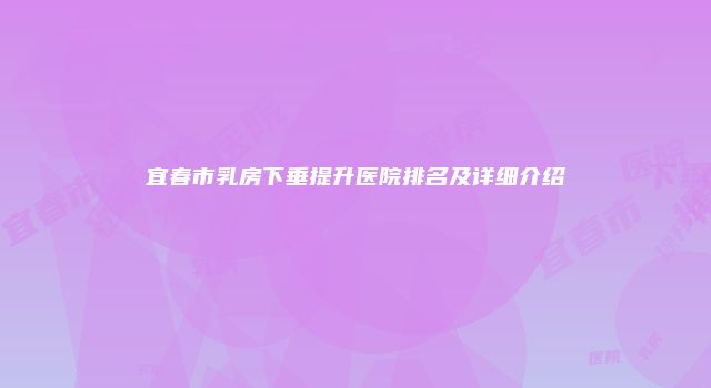 宜春市乳房下垂提升医院排名及详细介绍