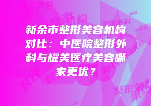 新余市整形美容机构对比：中医院整形外科与耀美医疗美容哪家更优？
