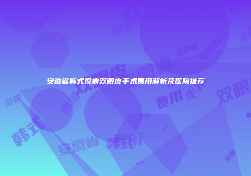 安徽省韩式没痕双眼皮手术费用解析及医院推荐